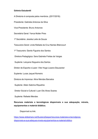 Grêmio Estudantil
A Diretoria é composta pelos membros ,(2017/2018):
Presidente: Gabriela Antonow da Silva
Vice-Presidente: Bruno Antonow
Secretária Geral: Yanca Muller Pires
1ª Secretária: Jessika Leite de Souza
Tesoureira Geral: Linda Rafaela da Cruz Nantes Bitencourt
1º Tesoureiro: Danilo Figueira dos Santos
Diretora Pedagógica: Sara Gabriela Freitas de Vargas
Suplente: Leizyane Nogueira dos Santos
Diretor de Esporte e Lazer: Vitor Hugo Lozano Dauzacker
Suplente: Lucas Jaquet Romeiro
Diretora de Imprensa: Aline Mendes Barcelos
Suplente: Aklen Sabrina Riquelme
Diretor Social e Cultural: Luan Oto Alves Soares
Suplente: Rafaela Mendes
Recursos materiais e tecnológicos disponíveis e sua adequação, móveis,
equipamentos e material didático.
Disponível no link:
https://www.slideshare.net/SuzianyGaspar/recursos-materiais-e-tecnolgicos-
disponveis-e-sua-adequao-mveis-equipamentos-e-material-didtico
 
