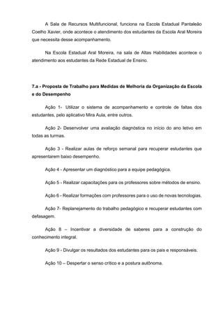 A Sala de Recursos Multifuncional, funciona na Escola Estadual Pantaleão
Coelho Xavier, onde acontece o atendimento dos estudantes da Escola Aral Moreira
que necessita desse acompanhamento.
Na Escola Estadual Aral Moreira, na sala de Altas Habilidades acontece o
atendimento aos estudantes da Rede Estadual de Ensino.
7.a - Proposta de Trabalho para Medidas de Melhoria da Organização da Escola
e do Desempenho
Ação 1- Utilizar o sistema de acompanhamento e controle de faltas dos
estudantes, pelo aplicativo Mira Aula, entre outros.
Ação 2- Desenvolver uma avaliação diagnóstica no início do ano letivo em
todas as turmas.
Ação 3 - Realizar aulas de reforço semanal para recuperar estudantes que
apresentarem baixo desempenho.
Ação 4 - Apresentar um diagnóstico para a equipe pedagógica.
Ação 5 - Realizar capacitações para os professores sobre métodos de ensino.
Ação 6 - Realizar formações com professores para o uso de novas tecnologias.
Ação 7- Replanejamento do trabalho pedagógico e recuperar estudantes com
defasagem.
Ação 8 – Incentivar a diversidade de saberes para a construção do
conhecimento integral.
Ação 9 - Divulgar os resultados dos estudantes para os pais e responsáveis.
Ação 10 – Despertar o senso crítico e a postura autônoma.
 