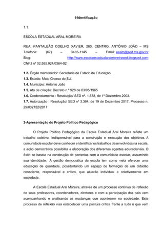 1-Identificação
1.1
ESCOLA ESTADUAL ARAL MOREIRA
RUA: PANTALEÃO COELHO XAVIER, 260, CENTRO, ANTÔNIO JOÃO – MS
Telefone: (67) – 3435-1145 – Email: eeam@sed.ms.gov.br
Blog: http://www.escolaestadualaralmoreirased.blogspot.com
CNPJ nº 02.585.924/0364-02
1.2. Órgão mantenedor: Secretaria de Estado de Educação.
1.3. Estado: Mato Grosso do Sul.
1.4. Município: Antonio João
1.5. Ato de criação: Decreto n.º 928 de 03/05/1965
1.6. Credenciamento : Resolução/ SED nº. 1.678, de 1º Dezembro 2003.
1.7. Autorização : Resolução/ SED nº 3.364, de 19 de Dezembro 2017. Processo n.
29/032752/2017
2-Apresentação do Projeto Político Pedagógico
O Projeto Político Pedagógico da Escola Estadual Aral Moreira reflete um
trabalho coletivo, indispensável para a construção e execução dos objetivos. A
comunidade escolar deve conhecer e identificar os trabalhos desenvolvidos na escola,
a ação democrática possibilita a elaboração dos diferentes agentes educacionais. O
êxito se baseia na construção de parcerias com a comunidade escolar, assumindo
sua identidade. A gestão democrática da escola tem como meta oferecer uma
educação de qualidade, possibilitando um espaço de formação de um cidadão
consciente, responsável e crítico, que atuarão individual e coletivamente em
sociedade.
A Escola Estadual Aral Moreira, através de um processo contínuo de reflexão
de seus professores, coordenadores, diretores e com a participação dos pais vem
acompanhando e analisando as mudanças que acontecem na sociedade. Este
processo de reflexão visa estabelecer uma postura crítica frente a tudo o que vem
 
