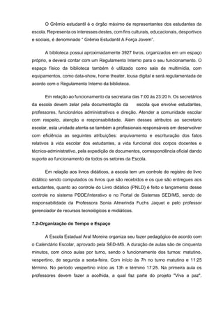 O Grêmio estudantil é o órgão máximo de representantes dos estudantes da
escola. Representa os interesses destes, com fins culturais, educacionais, desportivos
e sociais, é denominado “ Grêmio Estudantil A Força Jovem”.
A biblioteca possui aproximadamente 3927 livros, organizados em um espaço
próprio, e deverá contar com um Regulamento Interno para o seu funcionamento. O
espaço físico da biblioteca também é utilizado como sala de multimídia, com
equipamentos, como data-show, home theater, lousa digital e será regulamentada de
acordo com o Regulamento Interno da biblioteca.
Em relação ao funcionamento da secretaria das 7:00 às 23:20 h. Os secretários
da escola devem zelar pela documentação da escola que envolve estudantes,
professores, funcionários administrativos e direção. Atender a comunidade escolar
com respeito, atenção e responsabilidade. Além desses atributos ao secretario
escolar, esta unidade atenta-se também a profissionais responsáveis em desenvolver
com eficiência as seguintes atribuições: arquivamento e escrituração dos fatos
relativos à vida escolar dos estudantes, a vida funcional dos corpos docentes e
técnico-administrativo, pela expedição de documentos, correspondência oficial dando
suporte ao funcionamento de todos os setores da Escola.
Em relação aos livros didáticos, a escola tem um controle de registro de livro
didático sendo computados os livros que são recebidos e os que são entregues aos
estudantes, quanto ao controle do Livro didático (PNLD) é feito o lançamento desse
controle no sistema PDDE/Interativo e no Portal de Sistemas SED/MS, sendo de
responsabilidade da Professora Sonia Almerinda Fuchs Jaquet e pelo professor
gerenciador de recursos tecnológicos e midiáticos.
7.2-Organização do Tempo e Espaço
A Escola Estadual Aral Moreira organiza seu fazer pedagógico de acordo com
o Calendário Escolar, aprovado pela SED-MS. A duração de aulas são de cinquenta
minutos, com cinco aulas por turno, sendo o funcionamento dos turnos: matutino,
vespertino, de segunda a sexta-feira. Com início às 7h no turno matutino e 11:25
término. No período vespertino início as 13h e término 17:25. Na primeira aula os
professores devem fazer a acolhida, a qual faz parte do projeto "Viva a paz".
 