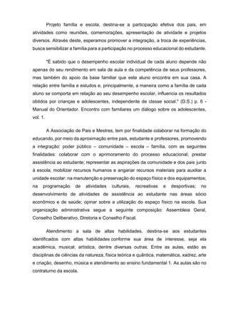 Projeto família e escola, destina-se a participação efetiva dos pais, em
atividades como reuniões, comemorações, apresentação de atividade e projetos
diversos. Através deste, esperamos promover a integração, a troca de experiências,
busca sensibilizar a família para a participação no processo educacional do estudante.
"É sabido que o desempenho escolar individual de cada aluno depende não
apenas do seu rendimento em sala de aula e da competência de seus professores,
mas também do apoio da base familiar que este aluno encontra em sua casa. A
relação entre família e estudos e, principalmente, a maneira como a família de cada
aluno se comporta em relação ao seu desempenho escolar, influencia os resultados
obtidos por crianças e adolescentes, independente de classe social." (D.S.) p. 6 -
Manual do Orientador. Encontro com familiares um diálogo sobre os adolescentes,
vol. 1.
A Associação de Pais e Mestres, tem por finalidade colaborar na formação do
educando, por meio da aproximação entre pais, estudante e professores, promovendo
a integração: poder público – comunidade – escola – família, com as seguintes
finalidades: colaborar com o aprimoramento do processo educacional; prestar
assistência ao estudante; representar as aspirações da comunidade e dos pais junto
à escola; mobilizar recursos humanos e angariar recursos materiais para auxiliar a
unidade escolar: na manutenção e preservação do espaço físico e dos equipamentos;
na programação de atividades culturais, recreativas e desportivas; no
desenvolvimento de atividades de assistência ao estudante nas áreas sócio
econômico e de saúde; opinar sobre a utilização do espaço físico na escola. Sua
organização administrativa segue a seguinte composição: Assembleia Geral,
Conselho Deliberativo, Diretoria e Conselho Fiscal.
Atendimento a sala de altas habilidades, destina-se aos estudantes
identificados com altas habilidades conforme sua área de interesse, seja ela
acadêmica, musical, artística, dentre diversas outras. Entre as aulas, estão as
disciplinas de ciências da natureza, física teórica e quântica, matemática, xadrez, arte
e criação, desenho, música e atendimento ao ensino fundamental 1. As aulas são no
contraturno da escola.
 