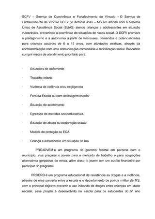 SCFV – Serviço de Convivência e Fortalecimento de Vínculo – O Serviço de
Fortalecimento de Vínculo SCFV de Antonio João – MS em âmbito com o Sistema
Único de Assistência Social (SUAS) atende crianças e adolescentes em situação
vulneráveis, prevenindo a ocorrência de situações de riscos social. O SCFV promove
o protagonismo e a autonomia a partir de interesses, demandas e potencialidades
para crianças usuárias de 6 a 15 anos, com atividades atrativas, através da
confraternização com uma comunicação comunitária e mobilização social. Buscando
cumprir metas de atendimento prioritário para:
· Situações de isolamento
· Trabalho infantil
· Vivência de violência e/ou negligencia
· Fora da Escola ou com defasagem escolar
· Situação de acolhimento
· Egressos de medidas socioeducativas
· Situação de abuso ou exploração sexual
· Medida de proteção ao ECA
· Criança e adolescente em situação de rua
PROJOVEM é um programa do governo federal em parceria com o
município, visa preparar o jovem para o mercado de trabalho e para ocupações
alternativas geradoras de renda, além disso, o jovem tem um auxílio financeiro por
participar do programa.
PROERD é um programa educacional de resistência as drogas e a violência,
através de uma parceria entre a escola e o departamento de polícia militar de MS,
com o principal objetivo prevenir o uso indevido de drogas entre crianças em idade
escolar, esse projeto é desenvolvido na escola para os estudantes do 5º ano
 