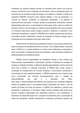 ministrado por policiais militares durante um semestre letivo sendo uma aula por
semana. Ao final do curso é realizada uma formatura, onde os estudantes fazem um
juramento de se manterem longe das drogas e da violência e recebem o diploma de
estudante PROERD. Possuem como material didático o “livro do estudante” e o
“manual do instrutor” auxiliando os respectivos estudantes e os policiais no
desenvolvimento das lições. A escola, através de professores, estudantes e família,
representada pelos pais e a comunidade de modo geral, todos unidos no sentido de
prevenir e reduzir o uso de drogas e a violência entre estudantes, bem como pressões
e a influência diária para usarem drogas e praticar a violência e a resistirem a ela.
Finalmente ressaltamos o papel do PROERD como efetivo policiamento preventivo
comunitário escolar, colaborando, através da educação de nossas crianças, para a
construção de uma sociedade mais justa, sadia e feliz.
CRAS (Centro de referencia da assistência social) é uma porta de entrada para
todos os serviços de assistência social do município. Uma unidade pública. A parceria
entre o CRAS as e a escola fortalece os vínculos entre professores e estudantes e
serve como aliado no desenvolvimento das atividades, essas atividades fortalece as
políticas públicas da Assistência Social.
CREAS (Centro Especializado de Assistência Social) é uma unidade que
oferta serviços especializados e continuados a família e indivíduos em situação de
ameaça ou violação de direitos. A oferta de atenção especializada e contínua deve ter
como foco a família e a situação vivenciada. O CREAS deve, ainda, buscar a
construção do fortalecimento de vínculos familiares e comunitários, priorizando a
reconstrução de suas relações familiares, o CREAS juntamente com a escola surge
como contribuição dos serviços socioassistenciais para o resgate da
responsabilidade dos pais e a educação dos filhos.
Além disso, a Escola Estadual Aral Moreira tem parcerias com entidades religiosas
através de palestras para a comunidade escolar. Esportistas que fazem o uso da
quadra da Escola nos finais de semana. A IAGRO com palestras e oficinas para
estudantes e professores. O Conselho Tutelar quando solicitado pela Escola para
resolver situações relacionadas aos estudantes cabíveis à sua competência. A
Secretaria de Saúde Municipal com o programa de Bochecho para a prevenção de
cáries dos estudantes, também atendimento a eventuais ocorrências médicas aos
 