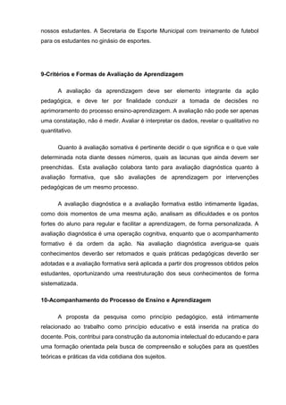 nossos estudantes. A Secretaria de Esporte Municipal com treinamento de futebol
para os estudantes no ginásio de esportes.
9-Critérios e Formas de Avaliação de Aprendizagem
A avaliação da aprendizagem deve ser elemento integrante da ação
pedagógica, e deve ter por finalidade conduzir a tomada de decisões no
aprimoramento do processo ensino-aprendizagem. A avaliação não pode ser apenas
uma constatação, não é medir. Avaliar é interpretar os dados, revelar o qualitativo no
quantitativo.
Quanto à avaliação somativa é pertinente decidir o que significa e o que vale
determinada nota diante desses números, quais as lacunas que ainda devem ser
preenchidas. Esta avaliação colabora tanto para avaliação diagnóstica quanto à
avaliação formativa, que são avaliações de aprendizagem por intervenções
pedagógicas de um mesmo processo.
A avaliação diagnóstica e a avaliação formativa estão intimamente ligadas,
como dois momentos de uma mesma ação, analisam as dificuldades e os pontos
fortes do aluno para regular e facilitar a aprendizagem, de forma personalizada. A
avaliação diagnóstica é uma operação cognitiva, enquanto que o acompanhamento
formativo é da ordem da ação. Na avaliação diagnóstica averigua-se quais
conhecimentos deverão ser retomados e quais práticas pedagógicas deverão ser
adotadas e a avaliação formativa será aplicada a partir dos progressos obtidos pelos
estudantes, oportunizando uma reestruturação dos seus conhecimentos de forma
sistematizada.
10-Acompanhamento do Processo de Ensino e Aprendizagem
A proposta da pesquisa como princípio pedagógico, está intimamente
relacionado ao trabalho como princípio educativo e está inserida na pratica do
docente. Pois, contribui para construção da autonomia intelectual do educando e para
uma formação orientada pela busca de compreensão e soluções para as questões
teóricas e práticas da vida cotidiana dos sujeitos.
 