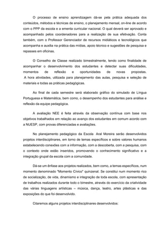 O processo de ensino aprendizagem dá-se pela prática adequada dos
conteúdos, métodos e técnicas de ensino, o planejamento mensal, on-line de acordo
com o PPP da escola e a ementa curricular nacional. O qual deverá ser aprovado e
acompanhado pelos coordenadores para a realização de sua efetivação. Conta
também, com o Professor Gerenciador de recursos midiáticos e tecnológicos que
acompanha e auxilia na prática das mídias, apoio técnico e sugestões de pesquisa e
repasses em oficinas.
O Conselho de Classe realizado bimestralmente, tendo como finalidade de
acompanhar o desenvolvimento dos estudantes e detectar suas dificuldades,
momentos de reflexão e oportunidades de novas propostas.
A hora atividades, utilizada para planejamento das aulas, pesquisa e seleção de
materiais e todas as práticas pedagógicas.
Ao final de cada semestre será elaborado gráfico do simulado de Língua
Portuguesa e Matemática, bem como, o desempenho dos estudantes para análise e
reflexão da equipe pedagógica.
A avaliação NEE é feita através da observação contínua com base nos
objetivos trabalhados em relação ao avanço dos estudantes em comum acordo com
a NUESP, com provas diferenciadas e avaliações.
No planejamento pedagógico da Escola Aral Moreira serão desenvolvidos
projetos interdisciplinares, em torno de temas específicos e sobre valores humanos
estabelecendo conexões com a informação, com a descoberta, com a pesquisa, com
o contexto onde estão inseridos, promovendo o conhecimento significativo e a
integração grupal da escola com a comunidade.
Dá-se um ênfase aos projetos realizados, bem como, a temas específicos, num
momento denominado "Momento Cívico" quinzenal. Se constitui num momento rico
de socialização, de vida, dinamismo e integração de toda escola, com apresentação
de trabalhos realizados durante todo o bimestre, através do exercício da criatividade
das várias linguagens artísticas – música, dança, teatro, artes plásticas e das
exposições do que foi desenvolvido.
Citaremos alguns projetos interdisciplinares desenvolvidos:
 