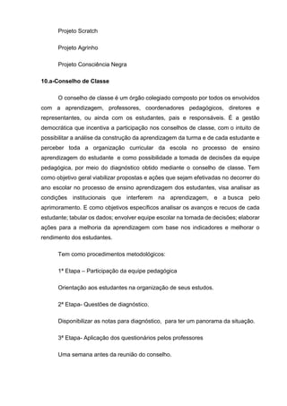 Projeto Scratch
Projeto Agrinho
Projeto Consciência Negra
10.a-Conselho de Classe
O conselho de classe é um órgão colegiado composto por todos os envolvidos
com a aprendizagem, professores, coordenadores pedagógicos, diretores e
representantes, ou ainda com os estudantes, pais e responsáveis. É a gestão
democrática que incentiva a participação nos conselhos de classe, com o intuito de
possibilitar a análise da construção da aprendizagem da turma e de cada estudante e
perceber toda a organização curricular da escola no processo de ensino
aprendizagem do estudante e como possibilidade a tomada de decisões da equipe
pedagógica, por meio do diagnóstico obtido mediante o conselho de classe. Tem
como objetivo geral viabilizar propostas e ações que sejam efetivadas no decorrer do
ano escolar no processo de ensino aprendizagem dos estudantes, visa analisar as
condições institucionais que interferem na aprendizagem, e a busca pelo
aprimoramento. E como objetivos específicos analisar os avanços e recuos de cada
estudante; tabular os dados; envolver equipe escolar na tomada de decisões; elaborar
ações para a melhoria da aprendizagem com base nos indicadores e melhorar o
rendimento dos estudantes.
Tem como procedimentos metodológicos:
1ª Etapa – Participação da equipe pedagógica
Orientação aos estudantes na organização de seus estudos.
2ª Etapa- Questões de diagnóstico.
Disponibilizar as notas para diagnóstico, para ter um panorama da situação.
3ª Etapa- Aplicação dos questionários pelos professores
Uma semana antes da reunião do conselho.
 