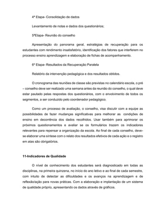 4ª Etapa- Consolidação de dados
Levantamento de notas e dados dos questionários;
5ªEtapa- Reunião do conselho
Apresentação do panorama geral, estratégias de recuperação para os
estudantes com rendimento insatisfatório, identificação dos fatores que interferem no
processo ensino aprendizagem e elaboração de fichas de acompanhamento.
6º Etapa- Resultados da Recuperação Paralela
Relatório da intervenção pedagógica e dos resultados obtidos.
O cronograma das reuniões de classe são previstas no calendário escola, o pré
– conselho deve ser realizado uma semana antes da reunião do conselho, o qual deve
estar pautado pelas respostas dos questionários, com o envolvimento de todos os
segmentos, a ser conduzido pelo coordenador pedagógico.
Como um processo de avaliação, o conselho, visa discutir com a equipe as
possibilidades de fazer mudanças significativas para melhorar as condições de
ensino em decorrência dos dados recolhidos. Usar também para aprimorar os
próximos questionamentos e avaliar se os formulários trazem os indicadores
relevantes para repensar a organização da escola. Ao final de cada conselho, deve-
se elaborar uma síntese com o relato dos resultados efetivos de cada ação e o registro
em atas são obrigatórios.
11-Indicadores de Qualidade
O nível de conhecimento dos estudantes será diagnosticado em todas as
disciplinas, na primeira quinzena, no início do ano letivo e ao final de cada semestre,
com intuito de detectar as dificuldades e os avanços na aprendizagem e de
reflexão/ação para novas práticas. Com a elaboração e implantação de um sistema
de qualidade próprio, apresentando os dados através de gráficos.
 