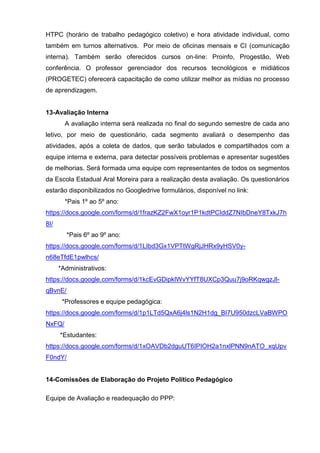 HTPC (horário de trabalho pedagógico coletivo) e hora atividade individual, como
também em turnos alternativos. Por meio de oficinas mensais e CI (comunicação
interna). Também serão oferecidos cursos on-line: Proinfo, Progestão, Web
conferência. O professor gerenciador dos recursos tecnológicos e midiáticos
(PROGETEC) oferecerá capacitação de como utilizar melhor as mídias no processo
de aprendizagem.
13-Avaliação Interna
A avaliação interna será realizada no final do segundo semestre de cada ano
letivo, por meio de questionário, cada segmento avaliará o desempenho das
atividades, após a coleta de dados, que serão tabulados e compartilhados com a
equipe interna e externa, para detectar possíveis problemas e apresentar sugestões
de melhorias. Será formada uma equipe com representantes de todos os segmentos
da Escola Estadual Aral Moreira para a realização desta avaliação. Os questionários
estarão disponibilizados no Googledrive formulários, disponível no link:
*Pais 1º ao 5º ano:
https://docs.google.com/forms/d/1frazKZ2FwX1oyr1P1kdtPCIddZ7NIbDneY8TxkJ7h
8I/
*Pais 6º ao 9º ano:
https://docs.google.com/forms/d/1LIbd3Gx1VPTtWgRjJHRx9yHSV0y-
n68eTfdE1pwlhcs/
*Administrativos:
https://docs.google.com/forms/d/1kcEvGDipkIWvYYfT8UXCp3Quu7j9oRKqwgzJl-
qBvnE/
*Professores e equipe pedagógica:
https://docs.google.com/forms/d/1p1LTd5QxA6j4ls1N2H1dg_BI7U950dzcLVaBWPO
NxFQ/
*Estudantes:
https://docs.google.com/forms/d/1xOAVDb2dguUT6IPIOH2a1nxlPNN9nATO_xqUpv
F0ndY/
14-Comissões de Elaboração do Projeto Político Pedagógico
Equipe de Avaliação e readequação do PPP:
 