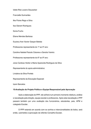 Iolete Rita Lozano Dauzacker
Francielle Guimarães
Ilka Flores Rego e Silva
Ilza Glanert Rodrigues
Sonia Fuchs
Eliane Mendes Barbosa
Suziany Ihan Xavier Gaspar Batista
Professores representante do 1º ao 5º ano:
Caroline Natiele Peixoto Cáceres e Sandra Vareiro
Professores representante do 6º ao 9º ano:
Joice Cardoso Herter e Maria Aparecida Rodrigues da Silva
Representante do apoio-administrativo:
Lindalva da Silva Portela
Representante da Educação Especial:
Izanir Barcelos
15-Avaliação do Projeto Político e Equipe Responsável pela Aprovação
Após a elaboração do PPP, ele sofrerá num primeiro momento releitura, análise
e reavaliação pela direção, equipe escolar e professores. Após esta reavaliação o PPP
passará também por uma avaliação dos funcionários, estudantes, pais, APM e
colegiado Escolar.
O PPP estando em acordo com os sonhos e intencionalidades de todos, será
então, submetido à aprovação de referido Conselho Escolar.
 