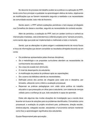 No decorrer do processo de trabalho avaliar-se a prática e ou aplicação do PPP,
tendo como foco principal a qualidade na aprendizagem efetiva de todos, objetivando
as modificações que se fizeram necessário segundo a realidade e as necessidades
da comunidade escolar, todo mês de fevereiro.
Sendo assim, o PPP sofrerá avaliações periódicas e terá espaço privilegiado
nos Conselhos de classe e reuniões, segundo as necessidades do contexto escolar.
Além de periódica, a avaliação do PPP, terá um caráter contínuo e sofrerá as
intervenções imediatas, visto entendermos o referido projeto como “sempre provisório,
como sendo algo que pode ser implementado e melhorado a todo o momento.
Sendo, que as alterações no plano exigem o estabelecimento de novos fluxos
e troca de informações que devem consolidar os resultados almejados levando-se em
conta:
 Os problemas apresentados pelas diversas disciplinas;
 Se a metodologia e as propostas curriculares atendem as necessidades de
conhecimento dos estudantes;
 Se a taxa de evasão tem diminuído;
 O nível de desempenho do estudante;
 A modificação da pratica do professor após as capacitações;
 Se o acervo da biblioteca atende as necessidades;
 Definição previa dos pontos de chegada para cada ano e disciplina, por
bimestre, utilizando como critério a avaliação processual;
 Repensar as práticas pedagógicas com visão sócia política do trabalho
educativo o que pressupõe um olhar para o estudante, com sistema de crenças
voltado para a confiança de que, todo estudante é capaz de aprender.
Estas são algumas das muitas situações de investigação que a escola deve
levantar em busca de soluções para os problemas identificados. Concebidos como
processual, a avaliação do projeto envolverá pais, professores, direção escolar,
diretora-adjunta, colegiado escolar, estudantes e funcionários sempre mantendo
como foco a aprendizagem significativa dos estudantes.
Equipe Responsável pela aprovação:
 
