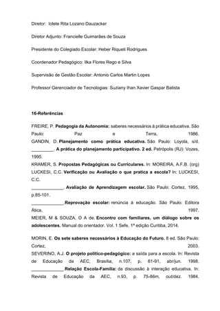 Diretor: Iolete Rita Lozano Dauzacker
Diretor Adjunto: Francielle Guimarães de Souza
Presidente do Colegiado Escolar: Heber Riqueti Rodrigues
Coordenador Pedagógico: Ilka Flores Rego e Silva
Supervisão de Gestão Escolar: Antonio Carlos Martin Lopes
Professor Gerenciador de Tecnologias: Suziany Ihan Xavier Gaspar Batista
16-Referências
FREIRE, P. Pedagogia da Autonomia: saberes necessários à prática educativa. São
Paulo: Paz e Terra, 1986.
GANDIN, D. Planejamento como prática educativa. São Paulo: Loyola, s/d.
_________. A prática do planejamento participativo. 2 ed. Petrópolis (RJ): Vozes,
1995.
KRAMER, S. Propostas Pedagógicas ou Curriculares. In: MOREIRA, A.F.B. (org)
LUCKESI, C.C. Verificação ou Avaliação o que pratica a escola? In: LUCKESI,
C.C.
_____________. Avaliação de Aprendizagem escolar. São Paulo: Cortez, 1995,
p.85-101.
_____________.Reprovação escolar: renúncia à educação. São Paulo: Editora
Ática, 1997.
MEIER, M & SOUZA, O A de. Encontro com familiares, um diálogo sobre os
adolescentes. Manual do orientador. Vol. 1 Sefe. 1ª edição Curitiba, 2014.
MORIN, E. Os sete saberes necessários à Educação do Futuro. 8 ed. São Paulo:
Cortez, 2003.
SEVERINO, A.J. O projeto político-pedagógico: a saída para a escola. In: Revista
de Educação da AEC, Brasília, n.107, p. 81-91, abr/jun. 1998.
_____________.Relação Escola-Família: da discussão à interação educativa. In:
Revista de Educação da AEC, n.93, p. 75-86m, out/dez. 1984.
 