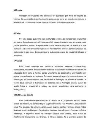3-Missão
Oferecer ao estudante uma educação de qualidade por meio do resgate de
valores, da construção de conhecimento, para que se torne um cidadão consciente e
responsável, contribuindo para o desenvolvimento do meio em que vive.
4-Visão
Ser uma escola que prime pela sua função social, a de oferecer aos estudantes
um ensino de qualidade, o qual possa contribuir na construção de uma sociedade mais
justa e igualitária, quanto à aquisição de novos saberes capazes de modificar a sua
realidade. A Escola tem como objetivo ser mediadora de práticas contextualizadas no
meio social e para isso, deve promover a autonomia no uso de novas tecnologias e
pesquisas.
5-Valores
Para haver sucesso nos trabalhos escolares, exige-se compromisso,
honestidade, respeito e disciplina entre todos os estudantes e membros que atuam na
educação, bem como a família, sendo uma forma de desenvolver um trabalho em
equipe que realmente se destaque. Promover a aprendizagem de forma articulada na
construção do conhecimento, das habilidades e formação de atitudes e valores. A
escola deve valorizar a diversidade de saberes para a formação cidadã, cuidar da
saúde física e emocional e utilizar as novas tecnologias para promover o
protagonismo.
6-Histórico da Escola
Com uma história que se reporta à década de 40, a primeira escola, nessa
época, de madeira, foi construída por Eugênio Penzo na Rua Amambaí, esquina com
a rua Aral Moreira. Os primeiros professores foram o senhor Henrique Vieira, Tides
de Almeida e Izidio Marques. Os primeiros diretores foram Evaristo Chamarro e Edina
Azambuja. A segunda escola foi o Grupo Escolar Aral Moreira, atual Casa do
Acolhimento Institucional da Criança. O Grupo Escolar foi o primeiro prédio de
 