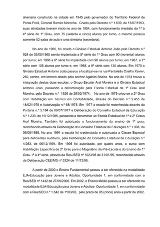 alvenaria construído na cidade em 1945 pelo governador do Território Federal de
Ponta Porã, Coronel Ramiro Noronha. Criado pelo Decreto n.º 1.639, de 15/07/1953,
suas atividades tiveram início no ano de 1954, com funcionamento imediato da 1ª à
4ª série do 1º Grau, com 75 (setenta e cinco) alunos por turno, o mesmo possuía
somente 02 salas de aula e uma diretoria (secretaria).
No ano de 1965, foi criado o Ginásio Estadual Antonio João pelo Decreto n.º
928 de 03/05/1965 sendo implantada a 5ª série do 1º Grau com 90 (noventa) alunos
por turno; em 1966 a 6ª série foi implantada com 90 alunos por turno; em 1967, a 7ª
série com 105 alunos por turno e, em 1968, a 8ª série com 130 alunos. Em 1970 o
Ginásio Estadual Antonio João passou a localizar-se na rua Pantaleão Coelho Xavier,
260, centro, em terreno doado pelo senhor Agabito Boeira. No ano de 1974 houve a
integração destas duas escolas, o Grupo Escolar Aral Moreira e o Ginásio Estadual
Antonio João, passando a denominação para Escola Estadual de 1º Grau Aral
Moreira, pelo Decreto n.º 1926 de 29/03/1974. No ano de 1975 criou-se o 2º Grau
com Habilitação em Técnico em Contabilidade, através do Decreto n.º 2.455 de
18/02/1975 e Autorização n.º 68/1975. Em 1977 a escola foi reconhecida através da
Portaria n.º 5.184 de 08/07/1977 e Deliberação do Conselho Estadual de Educação
n.º 1.239, de 19/12/1985, passando a denominar-se Escola Estadual de 1º e 2º Graus
Aral Moreira. Também foi autorizado o funcionamento do ensino de 1º grau,
reconhecido através da Deliberação do Conselho Estadual de Educação n.º 1.908, de
06/05/1988. No ano 1994 a escola foi credenciada e autorizada a Classe Especial
para deficientes auditivos, pela Deliberação do Conselho Estadual de Educação n.º
4.083, de 06/12/1994. Em 1995 foi autorizado, por quatro anos, o curso com
Habilitação Específica de 2º Grau para o Magistério da Pré-Escola e do Ensino de 1º
Grau-1ª à 4ª série, através da Res./SED nº 1023/95 de 31/01/95, reconhecido através
da Deliberação CEE/MS nº 5324 de 11/12/98.
A partir de 2000 o Ensino Fundamental passou a ser oferecido na modalidade
EJA-Educação para Jovens e Adultos. Oportunidade 1, em conformidade com a
Res/SED nº 1442 de 27/09/2000. Em 2002, o Ensino Médio passou a ser oferecido na
modalidade EJA-Educação para Jovens e Adultos- Oportunidade 1, em conformidade
com a Res/SED n.º 1.542 de 1º/03/02, pelo prazo de 05 (cinco) anos a partir de 2002.
 