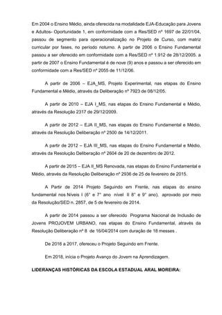 Em 2004 o Ensino Médio, ainda oferecida na modalidade EJA-Educação para Jovens
e Adultos- Oportunidade 1, em conformidade com a Res/SED nº 1697 de 22/01/04,
passou de segmento para operacionalização no Projeto de Curso, com matriz
curricular por fases, no período noturno. A partir de 2006 o Ensino Fundamental
passou a ser oferecido em conformidade com a Res/SED nº 1.912 de 28/12/2005. a
partir de 2007 o Ensino Fundamental é de nove (9) anos e passou a ser oferecido em
conformidade com a Res/SED nº 2055 de 11/12/06.
A partir de 2006 – EJA_MS, Projeto Experimental, nas etapas do Ensino
Fundamental e Médio, através da Deliberação nº 7923 de 08/12/05.
A partir de 2010 – EJA I_MS, nas etapas do Ensino Fundamental e Médio,
através da Resolução 2317 de 29/12/2009.
A partir de 2012 – EJA II_MS, nas etapas do Ensino Fundamental e Médio,
através da Resolução Deliberação nº 2500 de 14/12/2011.
A partir de 2012 – EJA III_MS, nas etapas do Ensino Fundamental e Médio,
através da Resolução Deliberação nº 2604 de 20 de dezembro de 2012.
A partir de 2015 – EJA II_MS Renovada, nas etapas do Ensino Fundamental e
Médio, através da Resolução Deliberação nº 2936 de 25 de fevereiro de 2015.
A Partir de 2014 Projeto Seguindo em Frente, nas etapas do ensino
fundamental nos Níveis I (6° e 7° ano nível II 8° e 9° ano), aprovado por meio
da Resolução/SED n. 2857, de 5 de fevereiro de 2014.
A partir de 2014 passou a ser oferecido Programa Nacional de Inclusão de
Jovens PROJOVEM URBANO, nas etapas do Ensino Fundamental, através da
Resolução Deliberação nº 8 de 16/04/2014 com duração de 18 messes .
De 2016 a 2017, ofereceu o Projeto Seguindo em Frente.
Em 2018, inícia o Projeto Avanço do Jovem na Aprendizagem.
LIDERANÇAS HISTÓRICAS DA ESCOLA ESTADUAL ARAL MOREIRA:
 