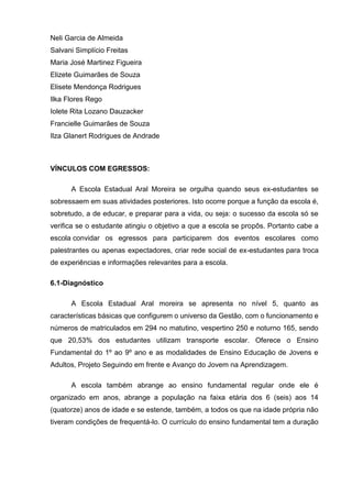 Neli Garcia de Almeida
Salvani Simplício Freitas
Maria José Martinez Figueira
Elizete Guimarães de Souza
Elisete Mendonça Rodrigues
Ilka Flores Rego
Iolete Rita Lozano Dauzacker
Francielle Guimarães de Souza
Ilza Glanert Rodrigues de Andrade
VÍNCULOS COM EGRESSOS:
A Escola Estadual Aral Moreira se orgulha quando seus ex-estudantes se
sobressaem em suas atividades posteriores. Isto ocorre porque a função da escola é,
sobretudo, a de educar, e preparar para a vida, ou seja: o sucesso da escola só se
verifica se o estudante atingiu o objetivo a que a escola se propôs. Portanto cabe a
escola convidar os egressos para participarem dos eventos escolares como
palestrantes ou apenas expectadores, criar rede social de ex-estudantes para troca
de experiências e informações relevantes para a escola.
6.1-Diagnóstico
A Escola Estadual Aral moreira se apresenta no nível 5, quanto as
características básicas que configurem o universo da Gestão, com o funcionamento e
números de matriculados em 294 no matutino, vespertino 250 e noturno 165, sendo
que 20,53% dos estudantes utilizam transporte escolar. Oferece o Ensino
Fundamental do 1º ao 9º ano e as modalidades de Ensino Educação de Jovens e
Adultos, Projeto Seguindo em frente e Avanço do Jovem na Aprendizagem.
A escola também abrange ao ensino fundamental regular onde ele é
organizado em anos, abrange a população na faixa etária dos 6 (seis) aos 14
(quatorze) anos de idade e se estende, também, a todos os que na idade própria não
tiveram condições de frequentá-lo. O currículo do ensino fundamental tem a duração
 