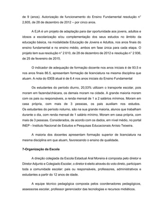 de 9 (anos). Autorização de funcionamento do Ensino Fundamental resolução n°
2,605, de 28 de dezembro de 2012 – por cinco anos.
A EJA é um projeto de adaptação para dar oportunidade aos jovens, adultos e
idosos a escolarização e/ou complementação dos seus estudos no âmbito da
educação básica, na modalidade Educação de Jovens e Adultos, nos anos finais do
ensino fundamental e no ensino médio, ambos em fase única para cada etapa. O
projeto tem sua resolução n° 2 610, de 28 de dezembro de 2012 e resolução n° 2 936,
de 25 de fevereiro de 2015.
O indicador de adequação de formação docente nos anos iniciais é de 93.5 e
nos anos finais 86.5, apresentam formação de licenciatura na mesma disciplina que
atuam. A nota do IDEB atual é de 6.4 nos anos iniciais do Ensino Fundamental
Os estudantes do período diurno, 20,53% utilizam o transporte escolar, pois
moram em fazenda/chácara, os demais moram na cidade. A grande maioria moram
com os pais ou responsáveis, a renda mensal de 1 a 2 salários mínimos. Moram em
casa própria, com mais de 3 pessoas, os pais auxiliam nos estudos.
Os estudantes do período noturno, são na sua grande maioria, alunos que trabalham
durante o dia, com renda mensal de 1 salário mínimo. Moram em casa própria, com
mais de 3 pessoas. Considerados, de acordo com os dados, em nível médio, no portal
INEP - Instituto Nacional de Estudos e Pesquisas Educacionais Anísio Teixeira.
A maioria dos docentes apresentam formação superior de licenciatura na
mesma disciplina em que atuam, favorecendo o ensino de qualidade.
7-Organização da Escola
A direção colegiada da Escola Estadual Aral Moreira é composta pelo diretor e
Diretor Adjunto e Colegiado Escolar, o diretor é eleito através do voto direto, participam
toda a comunidade escolar: pais ou responsáveis, professores, administrativos e
estudantes a partir do 12 anos de idade.
A equipe técnico pedagógica composta pelos coordenadores pedagógicos,
assessoras escolar, professor gerenciador das tecnologias e recursos midiáticos.
 