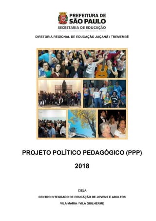 DIRETORIA REGIONAL DE EDUCAÇÃO JAÇANÃ / TREMEMBÉ
PROJETO POLÍTICO PEDAGÓGICO (PPP)
2018
CIEJA
CENTRO INTEGRADO DE EDUCAÇÃO DE JOVENS E ADULTOS
VILA MARIA / VILA GUILHERME
 