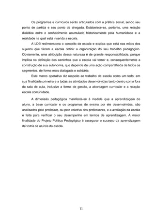 11
Os programas e currículos serão articulados com a prática social, sendo seu
ponto de partida e seu ponto de chegada. Estabelece-se, portanto, uma relação
dialética entre o conhecimento acumulado historicamente pela humanidade e a
realidade na qual está inserida a escola.
A LDB redimensiona o conceito de escola e explica que está nas mãos dos
sujeitos que fazem a escola definir a organização do seu trabalho pedagógico.
Obviamente, uma atribuição dessa natureza é de grande responsabilidade, porque
implica na definição dos caminhos que a escola vai tomar e, consequentemente a
construção de sua autonomia, que depende de uma ação compartilhada de todos os
segmentos, de forma mais dialogada e solidária.
Este marco operativo diz respeito ao trabalho da escola como um todo, em
sua finalidade primeira e a todas as atividades desenvolvidas tanto dentro como fora
da sala de aula, inclusive a forma de gestão, a abordagem curricular e a relação
escola comunidade.
A dimensão pedagógica manifesta-se à medida que a aprendizagem do
aluno, a base curricular e os programas de ensino por ele desenvolvidos, são
analisados pelo professor, ou pelo coletivo dos professores, e a avaliação da escola
é feita para verificar o seu desempenho em termos de aprendizagem. A maior
finalidade do Projeto Político Pedagógico é assegurar o sucesso da aprendizagem
de todos os alunos da escola.
 