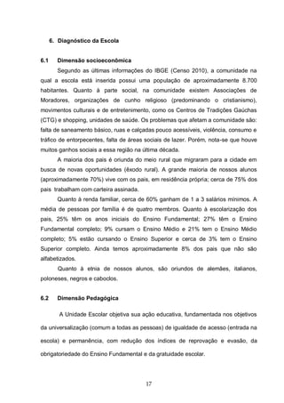 17
6. Diagnóstico da Escola
6.1 Dimensão socioeconômica
Segundo as últimas informações do IBGE (Censo 2010), a comunidade na
qual a escola está inserida possui uma população de aproximadamente 8.700
habitantes. Quanto à parte social, na comunidade existem Associações de
Moradores, organizações de cunho religioso (predominando o cristianismo),
movimentos culturais e de entretenimento, como os Centros de Tradições Gaúchas
(CTG) e shopping, unidades de saúde. Os problemas que afetam a comunidade são:
falta de saneamento básico, ruas e calçadas pouco acessíveis, violência, consumo e
tráfico de entorpecentes, falta de áreas sociais de lazer. Porém, nota-se que houve
muitos ganhos sociais a essa região na última década.
A maioria dos pais é oriunda do meio rural que migraram para a cidade em
busca de novas oportunidades (êxodo rural). A grande maioria de nossos alunos
(aproximadamente 70%) vive com os pais, em residência própria; cerca de 75% dos
pais trabalham com carteira assinada.
Quanto à renda familiar, cerca de 60% ganham de 1 a 3 salários mínimos. A
média de pessoas por família é de quatro membros. Quanto à escolarização dos
pais, 25% têm os anos iniciais do Ensino Fundamental; 27% têm o Ensino
Fundamental completo; 9% cursam o Ensino Médio e 21% tem o Ensino Médio
completo; 5% estão cursando o Ensino Superior e cerca de 3% tem o Ensino
Superior completo. Ainda temos aproximadamente 8% dos pais que não são
alfabetizados.
Quanto à etnia de nossos alunos, são oriundos de alemães, italianos,
poloneses, negros e caboclos.
6.2 Dimensão Pedagógica
A Unidade Escolar objetiva sua ação educativa, fundamentada nos objetivos
da universalização (comum a todas as pessoas) de igualdade de acesso (entrada na
escola) e permanência, com redução dos índices de reprovação e evasão, da
obrigatoriedade do Ensino Fundamental e da gratuidade escolar.
 