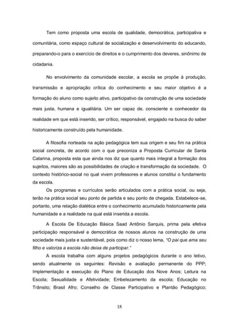 18
Tem como proposta uma escola de qualidade, democrática, participativa e
comunitária, como espaço cultural de socialização e desenvolvimento do educando,
preparando-o para o exercício de direitos e o cumprimento dos deveres, sinônimo de
cidadania.
No envolvimento da comunidade escolar, a escola se propõe à produção,
transmissão e apropriação crítica do conhecimento e seu maior objetivo é a
formação do aluno como sujeito ativo, participativo da construção de uma sociedade
mais justa, humana e igualitária. Um ser capaz de, consciente e conhecedor da
realidade em que está inserido, ser crítico, responsável, engajado na busca do saber
historicamente construído pela humanidade.
A filosofia norteada na ação pedagógica tem sua origem e seu fim na prática
social concreta, de acordo com o que preconiza a Proposta Curricular de Santa
Catarina, proposta esta que ainda nos diz que quanto mais integral a formação dos
sujeitos, maiores são as possibilidades de criação e transformação da sociedade. O
contexto histórico-social no qual vivem professores e alunos constitui o fundamento
da escola.
Os programas e currículos serão articulados com a prática social, ou seja,
terão na prática social seu ponto de partida e seu ponto de chegada. Estabelece-se,
portanto, uma relação dialética entre o conhecimento acumulado historicamente pela
humanidade e a realidade na qual está inserida a escola.
A Escola De Educação Básica Saad Antônio Sarquis, prima pela efetiva
participação responsável e democrática de nossos alunos na construção de uma
sociedade mais justa e sustentável, pois como diz o nosso lema, “O pai que ama seu
filho e valoriza a escola não deixa de participar.”
A escola trabalha com alguns projetos pedagógicos durante o ano letivo,
sendo atualmente os seguintes: Revisão e avaliação permanente do PPP;
Implementação e execução do Plano de Educação dos Nove Anos; Leitura na
Escola; Sexualidade e Afetividade; Embelezamento da escola; Educação no
Trânsito; Brasil Afro; Conselho de Classe Participativo e Plantão Pedagógico;
 