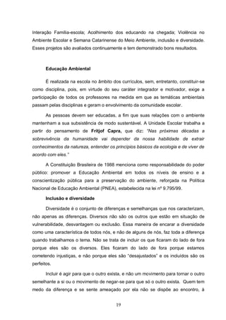 19
Interação Família-escola; Acolhimento dos educando na chegada; Violência no
Ambiente Escolar e Semana Catarinense do Meio Ambiente, inclusão e diversidade.
Esses projetos são avaliados continuamente e tem demonstrado bons resultados.
Educação Ambiental
É realizada na escola no âmbito dos currículos, sem, entretanto, constituir-se
como disciplina, pois, em virtude do seu caráter integrador e motivador, exige a
participação de todos os professores na medida em que as temáticas ambientais
passam pelas disciplinas e geram o envolvimento da comunidade escolar.
As pessoas devem ser educadas, a fim que suas relações com o ambiente
mantenham a sua subsistência de modo sustentável. A Unidade Escolar trabalha a
partir do pensamento de Fritjof Capra, que diz: “Nas próximas décadas a
sobrevivência da humanidade vai depender da nossa habilidade de extrair
conhecimentos da natureza, entender os princípios básicos da ecologia e de viver de
acordo com eles.”
A Constituição Brasileira de 1988 menciona como responsabilidade do poder
público: promover a Educação Ambiental em todos os níveis de ensino e a
conscientização pública para a preservação do ambiente, reforçada na Política
Nacional de Educação Ambiental (PNEA), estabelecida na lei nº 9.795/99.
Inclusão e diversidade
Diversidade é o conjunto de diferenças e semelhanças que nos caracterizam,
não apenas as diferenças. Diversos não são os outros que estão em situação de
vulnerabilidade, desvantagem ou exclusão. Essa maneira de encarar a diversidade
como uma característica de todos nós, e não de alguns de nós, faz toda a diferença
quando trabalhamos o tema. Não se trata de incluir os que ficaram do lado de fora
porque eles são os diversos. Eles ficaram do lado de fora porque estamos
cometendo injustiças, e não porque eles são “desajustados” e os incluídos são os
perfeitos.
Incluir é agir para que o outro exista, e não um movimento para tornar o outro
semelhante a si ou o movimento de negar-se para que só o outro exista. Quem tem
medo da diferença e se sente ameaçado por ela não se dispõe ao encontro, à
 