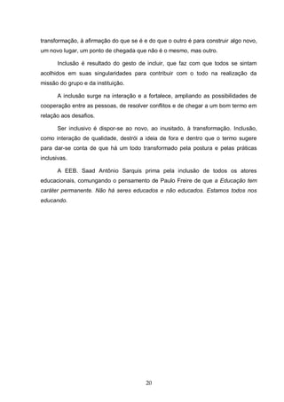 20
transformação, à afirmação do que se é e do que o outro é para construir algo novo,
um novo lugar, um ponto de chegada que não é o mesmo, mas outro.
Inclusão é resultado do gesto de incluir, que faz com que todos se sintam
acolhidos em suas singularidades para contribuir com o todo na realização da
missão do grupo e da instituição.
A inclusão surge na interação e a fortalece, ampliando as possibilidades de
cooperação entre as pessoas, de resolver conflitos e de chegar a um bom termo em
relação aos desafios.
Ser inclusivo é dispor-se ao novo, ao inusitado, à transformação. Inclusão,
como interação de qualidade, destrói a ideia de fora e dentro que o termo sugere
para dar-se conta de que há um todo transformado pela postura e pelas práticas
inclusivas.
A EEB. Saad Antônio Sarquis prima pela inclusão de todos os atores
educacionais, comungando o pensamento de Paulo Freire de que a Educação tem
caráter permanente. Não há seres educados e não educados. Estamos todos nos
educando.
 