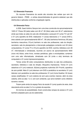 21
6.3 Dimensão Financeira
Os recursos financeiros da escola são oriundos das verbas que vem do
governo federal – PDDE - e verbas descentralizadas do governo estadual, que são
distribuídas e aplicadas conforme a legislação vigente.
6.4 Dimensão Física
A EEB. Saad Antônio Sarquis tem uma área construída de aproximadamente
1400 m2
. Possui 08 (sete) salas com 48 m2
; 06 (Seis) salas com 36 m2
; salientamos
ainda que todas as salas de aula são climatizadas e possuem 01 (uma) TV Led 32”
e 01 (um) aparelho de DVD, totalizando 11 (onze) televisores e 11 (onze) DVD´s;
área coberta com aproximadamente 600 m2
; 08 (oito) banheiros femininos; 06 (seis)
banheiros masculinos; 01(um) banheiro na sala dos professores; sala da direção;
secretaria; sala de planejamento e intervenção pedagógica contando com 02 (dois)
computadores, 01 (uma) TV e 01(um) aparelho de DVD; cozinha; biblioteca com 48
m2
, informatizada e climatizada, reunindo um acervo de aproximadamente 9000
(nove mil) títulos, entre livros, revistas periódicas, gibis e enciclopédias; contamos
com uma sala informatizada, climatizada com 28 (vinte e oito) terminais de
computador e 01 (uma) impressora/copiadora.
Temos ainda 08 (oito) computadores distribuídos na sala dos professores,
secretaria, biblioteca e sala da direção; 04(quatro) impressoras. Temos 01 (um)
datashow e 01 (um) notebook, 02(dois) projetores multimídia 3X1 Proinfo, aparelhos
de som portátil. Mais 01 (um) televisor com DVD e parabólica na secretaria; 01 (um)
televisor com parabólica na sala dos professores; 01 (um) home theather; 02 (duas)
caixas amplificadas; 01 (um) sistema de som para eventos maiores; além da área
coberta, entre as alas 1 e 2, com som ambiente, que serve também como refeitório
durante o recreio.
Fazem parte ainda do espaço físico da escola 01 (uma) quadra de areia, área
descoberta entre as alas 2 e 3 e o ginásio de esportes.
Em termos de acessibilidade, foram construídas rampas de acesso e 01 (um)
banheiro adaptado para uso de cadeirantes.
 