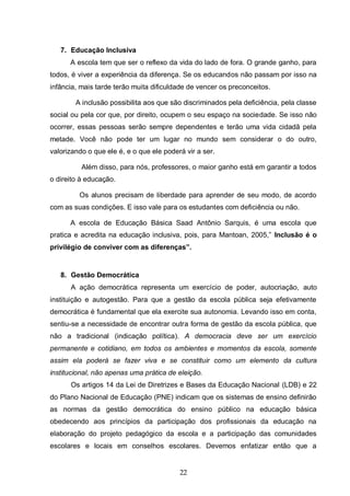 22
7. Educação Inclusiva
A escola tem que ser o reflexo da vida do lado de fora. O grande ganho, para
todos, é viver a experiência da diferença. Se os educandos não passam por isso na
infância, mais tarde terão muita dificuldade de vencer os preconceitos.
A inclusão possibilita aos que são discriminados pela deficiência, pela classe
social ou pela cor que, por direito, ocupem o seu espaço na sociedade. Se isso não
ocorrer, essas pessoas serão sempre dependentes e terão uma vida cidadã pela
metade. Você não pode ter um lugar no mundo sem considerar o do outro,
valorizando o que ele é, e o que ele poderá vir a ser.
Além disso, para nós, professores, o maior ganho está em garantir a todos
o direito à educação.
Os alunos precisam de liberdade para aprender de seu modo, de acordo
com as suas condições. E isso vale para os estudantes com deficiência ou não.
A escola de Educação Básica Saad Antônio Sarquis, é uma escola que
pratica e acredita na educação inclusiva, pois, para Mantoan, 2005,” Inclusão é o
privilégio de conviver com as diferenças”.
8. Gestão Democrática
A ação democrática representa um exercício de poder, autocriação, auto
instituição e autogestão. Para que a gestão da escola pública seja efetivamente
democrática é fundamental que ela exercite sua autonomia. Levando isso em conta,
sentiu-se a necessidade de encontrar outra forma de gestão da escola pública, que
não a tradicional (indicação política). A democracia deve ser um exercício
permanente e cotidiano, em todos os ambientes e momentos da escola, somente
assim ela poderá se fazer viva e se constituir como um elemento da cultura
institucional, não apenas uma prática de eleição.
Os artigos 14 da Lei de Diretrizes e Bases da Educação Nacional (LDB) e 22
do Plano Nacional de Educação (PNE) indicam que os sistemas de ensino definirão
as normas da gestão democrática do ensino público na educação básica
obedecendo aos princípios da participação dos profissionais da educação na
elaboração do projeto pedagógico da escola e a participação das comunidades
escolares e locais em conselhos escolares. Devemos enfatizar então que a
 