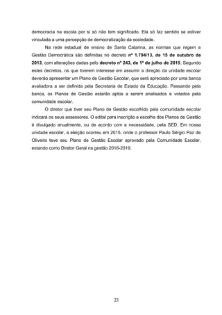 23
democracia na escola por si só não tem significado. Ela só faz sentido se estiver
vinculada a uma percepção de democratização da sociedade.
Na rede estadual de ensino de Santa Catarina, as normas que regem a
Gestão Democrática são definidas no decreto nº 1.794/13, de 15 de outubro de
2013, com alterações dadas pelo decreto nº 243, de 1º de julho de 2015. Segundo
estes decretos, os que tiverem interesse em assumir a direção da unidade escolar
deverão apresentar um Plano de Gestão Escolar, que será apreciado por uma banca
avaliadora a ser definida pela Secretaria de Estado da Educação. Passando pela
banca, os Planos de Gestão estarão aptos a serem analisados e votados pela
comunidade escolar.
O diretor que tiver seu Plano de Gestão escolhido pela comunidade escolar
indicará os seus assessores. O edital para inscrição e escolha dos Planos de Gestão
é divulgado anualmente, ou de acordo com a necessidade, pela SED. Em nossa
unidade escolar, a eleição ocorreu em 2015, onde o professor Paulo Sérgio Paz de
Oliveira teve seu Plano de Gestão Escolar aprovado pela Comunidade Escolar,
estando como Diretor Geral na gestão 2016-2019.
 