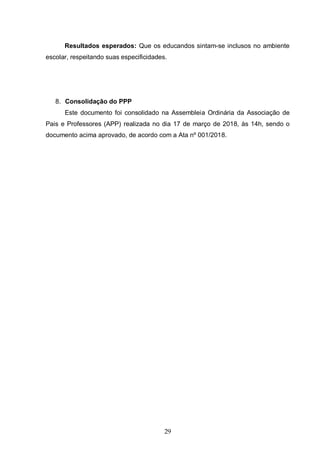 29
Resultados esperados: Que os educandos sintam-se inclusos no ambiente
escolar, respeitando suas especificidades.
8. Consolidação do PPP
Este documento foi consolidado na Assembleia Ordinária da Associação de
Pais e Professores (APP) realizada no dia 17 de março de 2018, às 14h, sendo o
documento acima aprovado, de acordo com a Ata nº 001/2018.
 