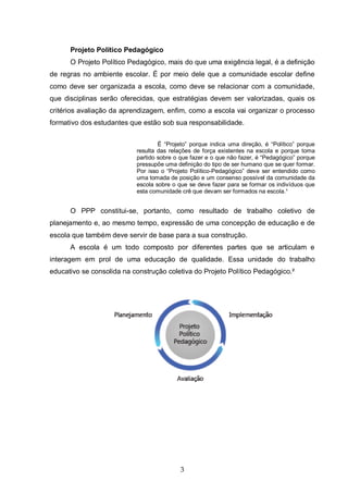 3
Projeto Político Pedagógico
O Projeto Político Pedagógico, mais do que uma exigência legal, é a definição
de regras no ambiente escolar. É por meio dele que a comunidade escolar define
como deve ser organizada a escola, como deve se relacionar com a comunidade,
que disciplinas serão oferecidas, que estratégias devem ser valorizadas, quais os
critérios avaliação da aprendizagem, enfim, como a escola vai organizar o processo
formativo dos estudantes que estão sob sua responsabilidade.
É “Projeto” porque indica uma direção, é “Político” porque
resulta das relações de força existentes na escola e porque toma
partido sobre o que fazer e o que não fazer, é “Pedagógico” porque
pressupõe uma definição do tipo de ser humano que se quer formar.
Por isso o “Projeto Político-Pedagógico” deve ser entendido como
uma tomada de posição e um consenso possível da comunidade da
escola sobre o que se deve fazer para se formar os indivíduos que
esta comunidade crê que devam ser formados na escola.¹
O PPP constitui-se, portanto, como resultado de trabalho coletivo de
planejamento e, ao mesmo tempo, expressão de uma concepção de educação e de
escola que também deve servir de base para a sua construção.
A escola é um todo composto por diferentes partes que se articulam e
interagem em prol de uma educação de qualidade. Essa unidade do trabalho
educativo se consolida na construção coletiva do Projeto Político Pedagógico.²
 