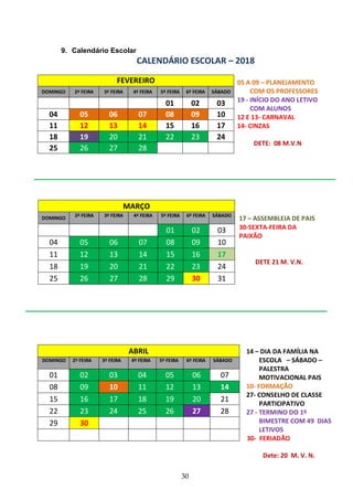 30
9. Calendário Escolar
CALENDÁRIO ESCOLAR – 2018
FEVEREIRO
DOMINGO 2ª FEIRA 3ª FEIRA 4ª FEIRA 5ª FEIRA 6ª FEIRA SÁBADO
01 02 03
04 05 06 07 08 09 10
11 12 13 14 15 16 17
18 19 20 21 22 23 24
25 26 27 28
17 – ASSEMBLEIA DE PAIS
30-SEXTA-FEIRA DA
PAIXÃO
DETE 21 M. V.N.
MARÇO
DOMINGO 2ª FEIRA 3ª FEIRA 4ª FEIRA 5ª FEIRA 6ª FEIRA SÁBADO
01 02 03
04 05 06 07 08 09 10
11 12 13 14 15 16 17
18 19 20 21 22 23 24
25 26 27 28 29 30 31
ABRIL
DOMINGO 2ª FEIRA 3ª FEIRA 4ª FEIRA 5ª FEIRA 6ª FEIRA SÁBADO
01 02 03 04 05 06 07
08 09 10 11 12 13 14
15 16 17 18 19 20 21
22 23 24 25 26 27 28
29 30
05 A 09 – PLANEJAMENTO
COM OS PROFESSORES
19 - INÍCIO DO ANO LETIVO
COM ALUNOS
12 E 13- CARNAVAL
14- CINZAS
DETE: 08 M.V.N
14 – DIA DA FAMÍLIA NA
ESCOLA – SÁBADO –
PALESTRA
MOTIVACIONAL PAIS
10- FORMAÇÃO
27- CONSELHO DE CLASSE
PARTICIPATIVO
27 - TERMINO DO 1º
BIMESTRE COM 49 DIAS
LETIVOS
30- FERIADÃO
Dete: 20 M. V. N.
 
