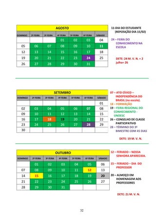 32
AGOSTO
DOMINGO 2ª FEIRA 3ª FEIRA 4ª FEIRA 5ª FEIRA 6ª FEIRA SÁBADO
01 02 03 04
05 06 07 08 09 10 11
12 13 14 15 16 17 18
19 20 21 22 23 24 25
26 27 28 29 30 31
SETEMBRO
DOMINGO 2ª FEIRA 3ª FEIRA 4ª FEIRA 5ª FEIRA 6ª FEIRA SÁBADO
01
02 03 04 05 06 07 08
09 10 11 12 13 14 15
16 17 18 19 20 21 22
23 24 25 26 27 28 29
30
OUTUBRO
DOMINGO 2ª FEIRA 3ª FEIRA 4ª FEIRA 5ª FEIRA 6ª FEIRA SÁBADO
01 02 03 04 05 06
07 08 09 10 11 12 13
14 15 16 17 18 19 20
21 22 23 24 25 26 27
28 29 30 31
11-DIA DO ESTUDANTE
(REPOSIÇÃO DIA 15/02)
24 – FEIRA DO
CONHECIMENTO NA
ESCOLA
DETE: 24 M. V. N. + 2
julho= 26
07 – ATO CÍVICO –
INDEPENDÊNCIA DO
BRASIL (na escola).
18 – FORMAÇÃO
19 – FEIRA REGIONAL DO
CONHECIMENTO -
UNOESC
26 – CONSELHO DE CLASSE
PARTICIPATIVO
28 – TÉRMINO DO 3º
BIMESTRE COM 45 DIAS
DETE: 19 M. V. N.
12 – FERIADO – NOSSA
SENHORA APARECIDA.
15 – FERIADO – DIA DO
PROFESSOR
20 – ALMOÇO EM
HOMENAGEM AOS
PROFESSORES
DETE: 21 M. V. N.
 