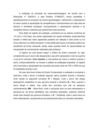 5
A avaliação do processo de ensino-aprendizagem, de acordo com a
Resolução nº 183/2013, e pela Portaria nº189/2017, busca possibilitar o
aperfeiçoamento do processo de ensino-aprendizagem, melhorando o desempenho
do aluno quanto à apropriação de competências e conhecimentos em cada área de
estudos e atividades escolares, acompanhando o desempenho docente e as
condições físicas e materiais que substanciam esse processo.
Para efeito de registro de avaliação, consideram-se os valores numéricos de
1,0 (um) a 10,0 (dez), que serão organizados em quatro bimestres, preponderando
sempre à média das notas registradas podendo ser utilizado o meio ponto ou 0,5
(cinco décimos) na média bimestral. A nota obtida pelo aluno no bimestre poderá ser
substituída de forma crescente, tantas vezes quantas forem às oportunidades de
recuperação do conhecimento realizadas pelo professor.
O registro da nota deverá seguir o critério de ordem crescente, ou seja,
considerando que o aluno não desaprende o que já foi apropriado e nem se suprime
o que já foi ensinado. Com ressalva, a nota poderá ser menor a anterior quando o
aluno, comprovadamente, se recusar a realizar as avaliações propostas. O registro
terá como base a apropriação dos conceitos que pode variar de 10% a 100% do que
foi trabalhado durante o ano.
No caso dos Anos Iniciais do Ensino Fundamental, a avaliação é conceitual e
descritiva, onde o aluno é avaliado segundo vários quesitos durante o bimestre,
onde recebe os seguintes conceitos: R – Regular, onde o aluno não atingiu
desempenho satisfatório no seu percurso durante o bimestre; B – Bom, quando o
aluno atinge a média, mas ainda tem conceitos que não se apropriou
suficientemente; MB – Muito Bom, onde o educando teve um bom desempenho e
apropriou-se, de forma satisfatória, dos conceitos abordados, podendo melhorar
ainda mais durante seu percurso formativo; e E – Excelente, onde o aluno teve um
ótimo desempenho, apropriando-se de praticamente todos os conceitos abordados.
 