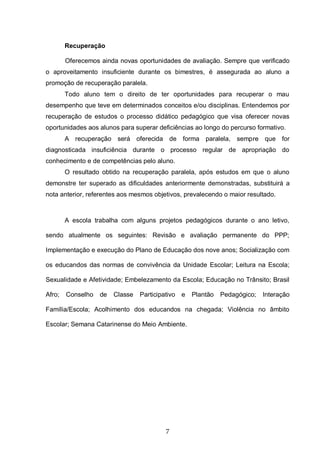 7
Recuperação
Oferecemos ainda novas oportunidades de avaliação. Sempre que verificado
o aproveitamento insuficiente durante os bimestres, é assegurada ao aluno a
promoção de recuperação paralela.
Todo aluno tem o direito de ter oportunidades para recuperar o mau
desempenho que teve em determinados conceitos e/ou disciplinas. Entendemos por
recuperação de estudos o processo didático pedagógico que visa oferecer novas
oportunidades aos alunos para superar deficiências ao longo do percurso formativo.
A recuperação será oferecida de forma paralela, sempre que for
diagnosticada insuficiência durante o processo regular de apropriação do
conhecimento e de competências pelo aluno.
O resultado obtido na recuperação paralela, após estudos em que o aluno
demonstre ter superado as dificuldades anteriormente demonstradas, substituirá a
nota anterior, referentes aos mesmos objetivos, prevalecendo o maior resultado.
A escola trabalha com alguns projetos pedagógicos durante o ano letivo,
sendo atualmente os seguintes: Revisão e avaliação permanente do PPP;
Implementação e execução do Plano de Educação dos nove anos; Socialização com
os educandos das normas de convivência da Unidade Escolar; Leitura na Escola;
Sexualidade e Afetividade; Embelezamento da Escola; Educação no Trânsito; Brasil
Afro; Conselho de Classe Participativo e Plantão Pedagógico; Interação
Família/Escola; Acolhimento dos educandos na chegada; Violência no âmbito
Escolar; Semana Catarinense do Meio Ambiente.
 