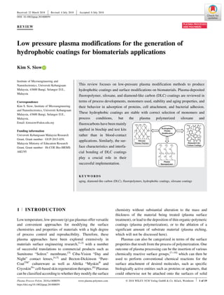 Received: 22 March 2018
| Revised: 4 July 2018
| Accepted: 6 July 2018
DOI: 10.1002/ppap.201800059
REVIEW
Low pressure plasma modifications for the generation of
hydrophobic coatings for biomaterials applications
Kim S. Siow
Institute of Microengineering and
Nanoelectronics, Universiti Kebangsaan
Malaysia, 43600 Bangi, Selangor D.E.,
Malaysia
Correspondence
Kim S. Siow, Institute of Microengineering
and Nanoelectronics, Universiti Kebangsaan
Malaysia, 43600 Bangi, Selangor D.E.,
Malaysia.
Email: kimsiow@ukm.edu.my
Funding information
Universiti Kebangsaan Malaysia Research
Grant, Grant number: GUP-2015-039;
Malaysia Ministry of Education Research
Grant, Grant number: Hi-COE Bio-MEMS
AKU95
This review focuses on low-pressure plasma modification methods to produce
hydrophobic coatings and surface modifications on biomaterials. Plasma-deposited
fluoropolymer, siloxane, and diamond-like carbon (DLC) coatings are reviewed in
terms of process developments, monomers used, stability and aging properties, and
their behavior in adsorption of proteins, cell attachment, and bacterial adhesion.
These hydrophobic coatings are stable with correct selection of monomers and
process conditions, but the plasma polymerized siloxane and
fluorocarbons have been mainly
applied in biochip and test kits
rather than in blood-contact
applications. Similarly, the sur-
face characteristics and interfa-
cial bonding of DLC coatings
play a crucial role in their
successful implementation.
K E Y W O R D S
aging, diamond-like carbon (DLC), fluoropolymers, hydrophobic coatings, siloxane coatings
1 | INTRODUCTION
Low temperature, low-pressure (p) gas plasmas offer versatile
and convenient approaches for modifying the surface
chemistries and properties of materials with a high degree
of process control and reproducibility. Therefore, these
plasma approaches have been explored extensively in
materials surface engineering research,[1,2]
with a number
of successful translations to commercial products such as
Sumitomo “Solrox” membrane,[3]
Ciba-Vision “Day and
Night” contact lenses,[4,5]
and Becton-Dickinson “Pure-
CoatTM”
cultureware as well as Altrika “Myskin®
and
Cryoskin®
” cell-based skin regeneration therapies.[6]
Plasmas
can be classified according to whether they modify the surface
chemistry without substantial alteration to the mass and
thickness of the material being treated (plasma surface
treatment), or lead to the deposition of thin organic-polymeric
coatings (plasma polymerization), or to the ablation of a
significant amount of substrate material (plasma etching,
which will not be discussed here).
Plasmas can also be categorized in terms of the surface
properties that result from the process of polymerization. One
outcome of plasma processing can be the insertion of various
chemically reactive surface groups,[7–10]
which can then be
used to perform conventional chemical reactions for the
surface attachment of desired molecules, such as specific
biologically active entities such as proteins or aptamers, that
could otherwise not be attached onto the surfaces of solid
Plasma Process Polym. 2018;e1800059. www.plasma-polymers.com © 2018 WILEY-VCH Verlag GmbH & Co. KGaA, Weinheim | 1 of 19
https://doi.org/10.1002/ppap.201800059
 