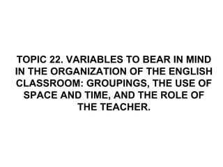 TOPIC 22. VARIABLES TO BEAR IN MIND
IN THE ORGANIZATION OF THE ENGLISH
CLASSROOM: GROUPINGS, THE USE OF
  SPACE AND TIME, AND THE ROLE OF
             THE TEACHER.
 