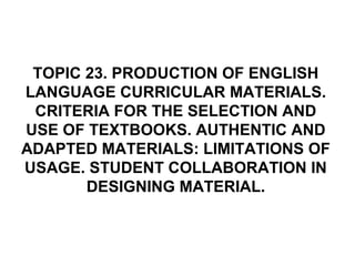 TOPIC 23. PRODUCTION OF ENGLISH
LANGUAGE CURRICULAR MATERIALS.
CRITERIA FOR THE SELECTION AND
USE OF TEXTBOOKS. AUTHENTIC AND
ADAPTED MATERIALS: LIMITATIONS OF
USAGE. STUDENT COLLABORATION IN
DESIGNING MATERIAL.
 