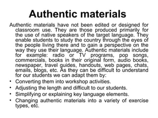Authentic materials
Authentic materials have not been edited or designed for
classroom use. They are those produced primarily for
the use of native speakers of the target language. They
enable students to study the country through the eyes of
the people living there and to gain a perspective on the
way they use their language. Authentic materials include
for example: radio or TV programs, pop songs,
commercials, books in their original form, audio books,
newspaper, travel guides, handouts, web pages, chats,
emails, blogs, etc. As they can be difficult to understand
for our students we can adapt them by:
• Converting them into workshop activities.
• Adjusting the length and difficult to our students.
• Simplifying or explaining key language elements.
• Changing authentic materials into a variety of exercise
types, etc.
 