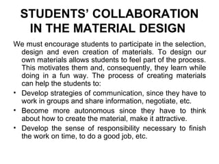 STUDENTS’ COLLABORATION
IN THE MATERIAL DESIGN
We must encourage students to participate in the selection,
design and even creation of materials. To design our
own materials allows students to feel part of the process.
This motivates them and, consequently, they learn while
doing in a fun way. The process of creating materials
can help the students to:
• Develop strategies of communication, since they have to
work in groups and share information, negotiate, etc.
• Become more autonomous since they have to think
about how to create the material, make it attractive.
• Develop the sense of responsibility necessary to finish
the work on time, to do a good job, etc.
 