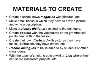 MATERIALS TO CREATE
• Create a school news magazine with pictures, etc.
• Make small books in which they have to draw a picture
and write a description.
• Make a picture dictionary related to the unit topic.
• Create posters with the vocabulary or the grammatical
points dealt with in the lesson.
• Create their own flashcard with pictures they have
taken, illustrations they have drawn, etc.
• Record dialogues to be listened to by students of other
classrooms.
• With the teacher’s help, create a wiki or blog where they
can share classroom projects, etc.
 