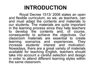 INTRODUCTION
Royal Decree 1513/ 2006 states an open
and flexible curriculum, so we, as teachers, can
and must adapt the contents and materials to
our students. The materials are quite important
in the learning process since they help teachers
to develop the contents and, of course,
consequently to achieve the objectives. Our
classroom materials are essential to create
learning scenarios and experiences. They
increase students’ interest and motivation.
Nowadays, there are a great variety of materials
available for teaching English, teachers should
take into account a careful selection and design
in order to attend different learning styles within
the same classroom.
 