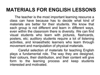 MATERIALS FOR ENGLISH LESSONS
The teacher is the most important learning resource a
class can have because has to decide what kind of
materials are better for their students. We know that
each group is not different and learn in different ways,
even within the classroom there is diversity. We can find
visual students who learn with pictures, flashcards,
posters, etc; auditory students require a lot of listening
activities, and kinaesthetic learners who learn through
movement and manipulation of physical materials.
Careful selection of materials for teaching English
plays a fundamental role. The way they are designed,
their colours, their distribution, and their content will give
form to the learning process and keep students
interested and motivated.
 