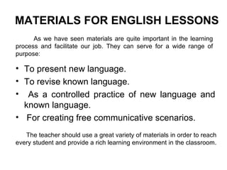 • To present new language.
• To revise known language.
• As a controlled practice of new language and
known language.
• For creating free communicative scenarios.
MATERIALS FOR ENGLISH LESSONS
As we have seen materials are quite important in the learning
process and facilitate our job. They can serve for a wide range of
purpose:
The teacher should use a great variety of materials in order to reach
every student and provide a rich learning environment in the classroom.
 