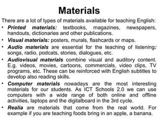 Materials
There are a lot of types of materials available for teaching English:
• Printed materials: textbooks, magazines, newspapers,
handouts, dictionaries and other publications.
• Visual materials: posters, murals, flashcards or maps.
• Audio materials are essential for the teaching of listening:
songs, radio, podcats, stories, dialogues, etc.
• Audiovisual materials combine visual and auditory content.
E.g. videos, movies, cartoons, commercials, video clips, TV
programs, etc. These can be reinforced with English subtitles to
develop also reading skills.
• Computer materials nowadays are the most interesting
materials for our students. As ICT Schools 2.0 we can use
computers with a wide range of both online and offline
activities, laptops and the digitalboard in the 3rd cycle.
• Realia are materials that come from the real world. For
example if you are teaching foods bring in an apple, a banana.
 