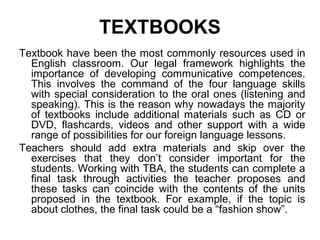 TEXTBOOKS
Textbook have been the most commonly resources used in
English classroom. Our legal framework highlights the
importance of developing communicative competences.
This involves the command of the four language skills
with special consideration to the oral ones (listening and
speaking). This is the reason why nowadays the majority
of textbooks include additional materials such as CD or
DVD, flashcards, videos and other support with a wide
range of possibilities for our foreign language lessons.
Teachers should add extra materials and skip over the
exercises that they don’t consider important for the
students. Working with TBA, the students can complete a
final task through activities the teacher proposes and
these tasks can coincide with the contents of the units
proposed in the textbook. For example, if the topic is
about clothes, the final task could be a “fashion show”.
 