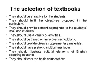 The selection of textbooks
• They should be attractive for the students.
• They should fulfil the objectives proposed in the
curriculum.
• They should provide content appropriate to the students’
level and interests.
• They should use a variety of activities.
• They should be based on an active methodology.
• They should provide diverse supplementary materials.
• They should have a strong multicultural focus.
• They should illustrate cultural elements of English
speaking countries.
• They should work the basic competences.
 