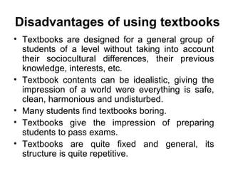 • Textbooks are designed for a general group of
students of a level without taking into account
their sociocultural differences, their previous
knowledge, interests, etc.
• Textbook contents can be idealistic, giving the
impression of a world were everything is safe,
clean, harmonious and undisturbed.
• Many students find textbooks boring.
• Textbooks give the impression of preparing
students to pass exams.
• Textbooks are quite fixed and general, its
structure is quite repetitive.
Disadvantages of using textbooks
 