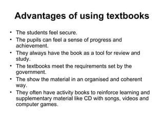 Advantages of using textbooks
• The students feel secure.
• The pupils can feel a sense of progress and
achievement.
• They always have the book as a tool for review and
study.
• The textbooks meet the requirements set by the
government.
• The show the material in an organised and coherent
way.
• They often have activity books to reinforce learning and
supplementary material like CD with songs, videos and
computer games.
 