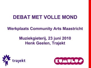 DEBAT MET VOLLE MOND
Werkplaats Community Arts Maastricht
Muziekgieterij, 23 juni 2010
Henk Geelen, Trajekt
 